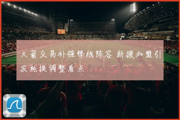 火箭交易补强锋线阵容 新援加盟引发轮换调整看点