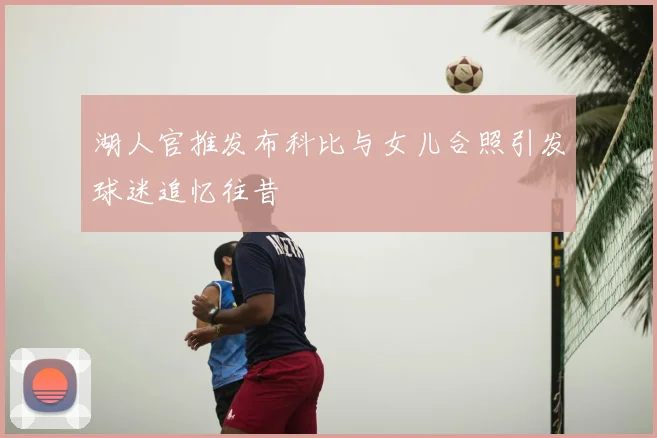 湖人官推发布科比与女儿合照引发球迷追忆往昔