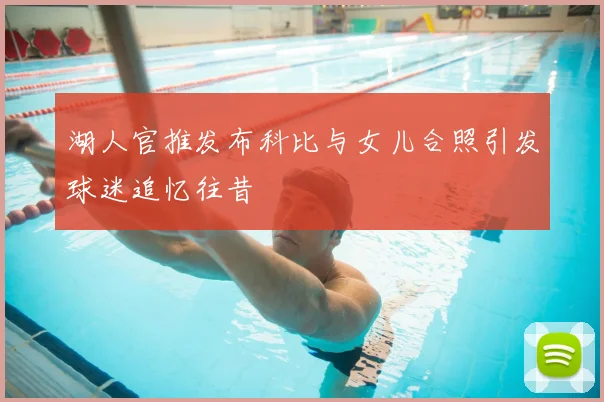 湖人官推发布科比与女儿合照引发球迷追忆往昔