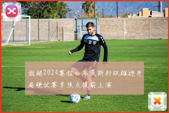 俄超2024赛程公布莫斯科双雄迎开局硬仗赛季焦点提前上演