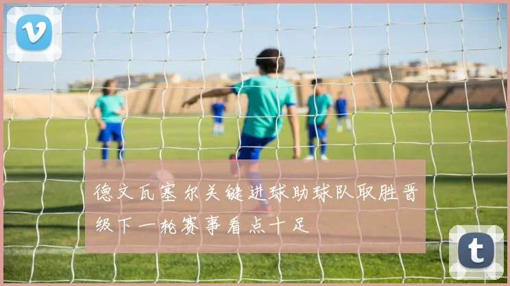 德文瓦塞尔关键进球助球队取胜晋级下一轮赛事看点十足