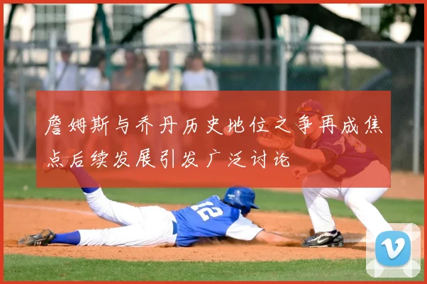 詹姆斯与乔丹历史地位之争再成焦点后续发展引发广泛讨论