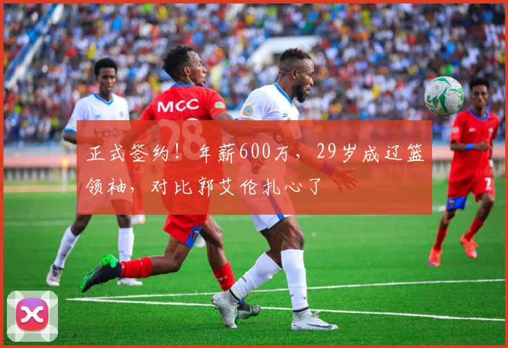 正式签约！年薪600万，29岁成辽篮领袖，对比郭艾伦扎心了