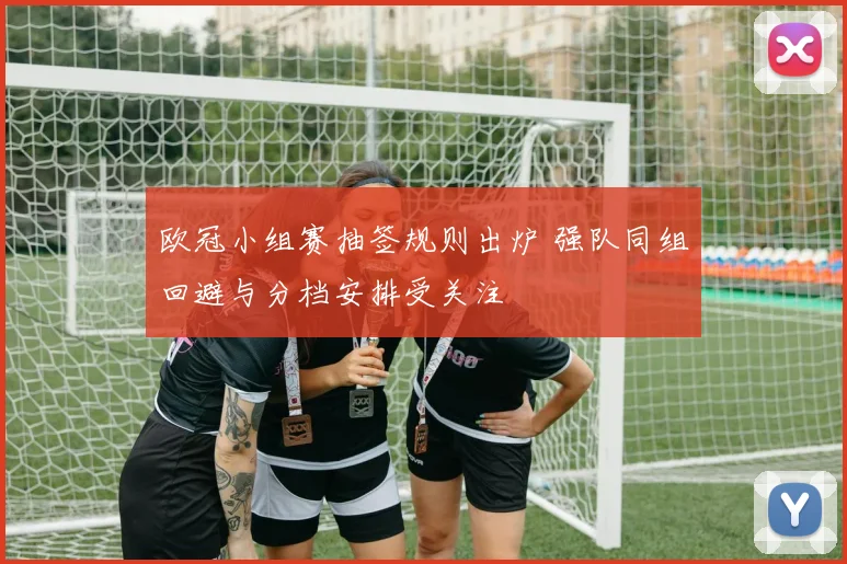 欧冠小组赛抽签规则出炉 强队同组回避与分档安排受关注