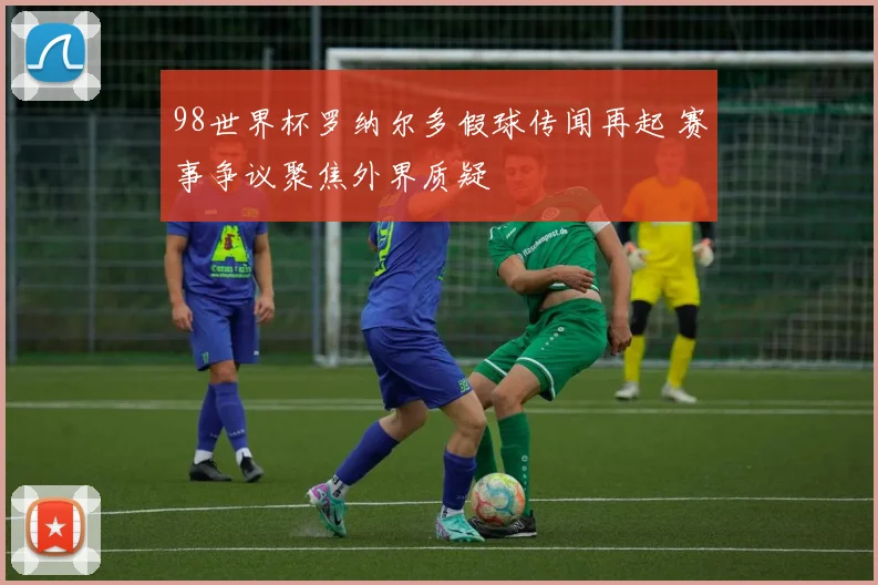 98世界杯罗纳尔多假球传闻再起 赛事争议聚焦外界质疑