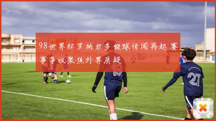 98世界杯罗纳尔多假球传闻再起 赛事争议聚焦外界质疑